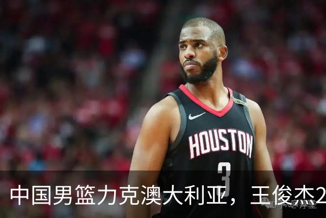中国男篮力克澳大利亚，王俊杰23+6+4崔永熙12分，胡金秋11+6王浩然10+5
