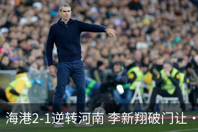 海港2-1逆转河南 李新翔破门让·克劳德制胜吾米提江送礼