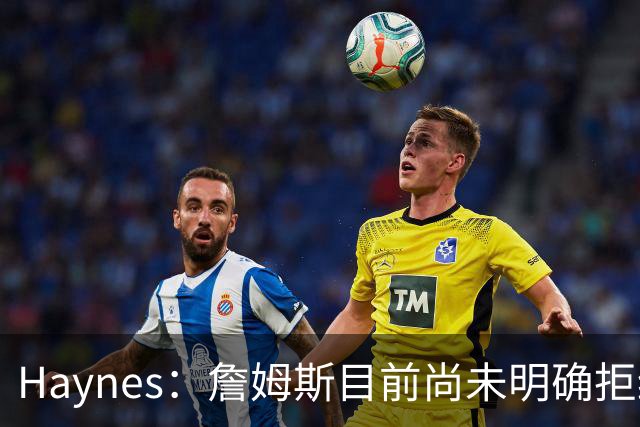 Haynes：詹姆斯目前尚未明确拒绝任何致电的球队 没给出明确答复